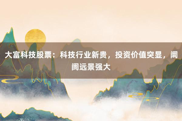 大富科技股票：科技行业新贵，投资价值突显，阛阓远景强大
