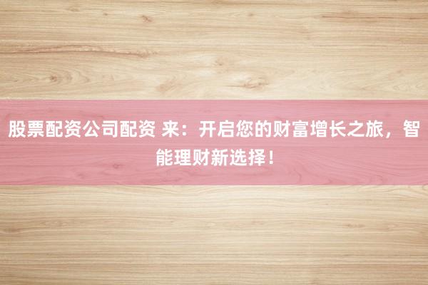 股票配资公司配资 来：开启您的财富增长之旅，智能理财新选择！