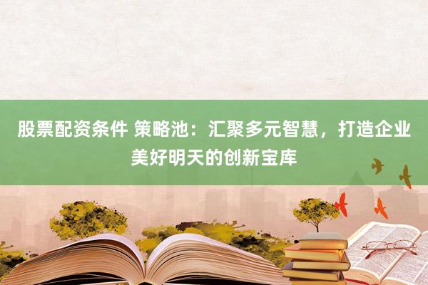 股票配资条件 策略池：汇聚多元智慧，打造企业美好明天的创新宝库