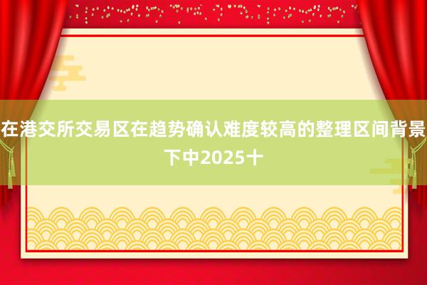 在港交所交易区在趋势确认难度较高的整理区间背景下中2025十