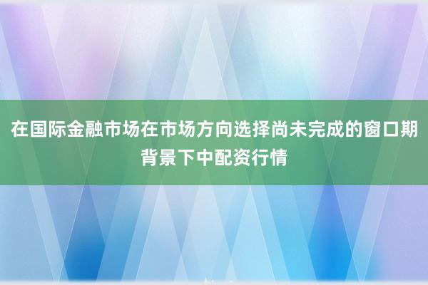 在国际金融市场在市场方向选择尚未完成的窗口期背景下中配资行情